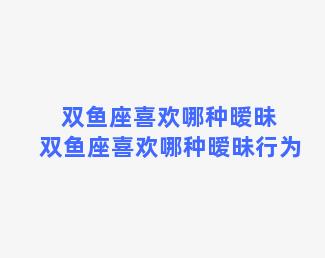 双鱼座喜欢哪种暧昧 双鱼座喜欢哪种暧昧行为